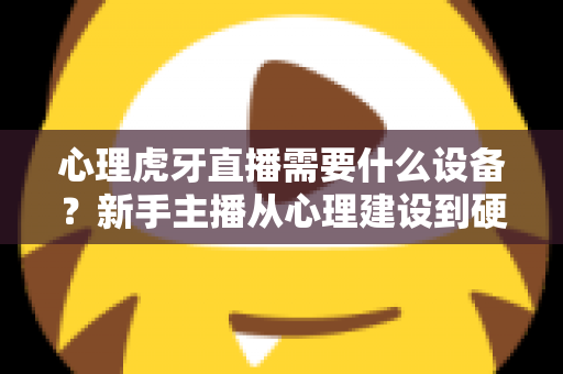 心理虎牙直播需要什么设备？新手主播从心理建设到硬件配置的一站式开播指南