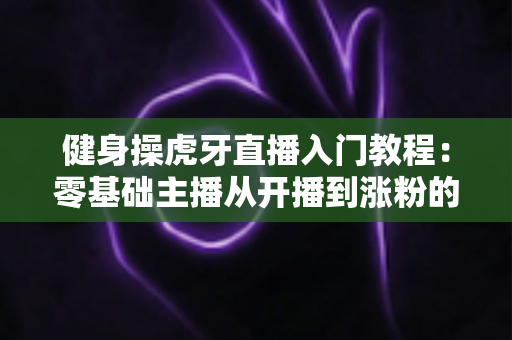 健身操虎牙直播入门教程：零基础主播从开播到涨粉的完整实战指南