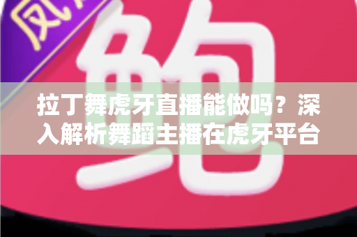拉丁舞虎牙直播能做吗?深入解析舞蹈主播在虎牙平台的发展前景与实操指南 拉丁舞虎牙直播能做吗?深入解析舞蹈主播在虎牙平台的发展前景与实操指南