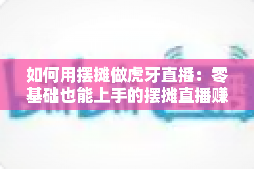 如何用摆摊做虎牙直播：零基础也能上手的摆摊直播赚钱全攻略