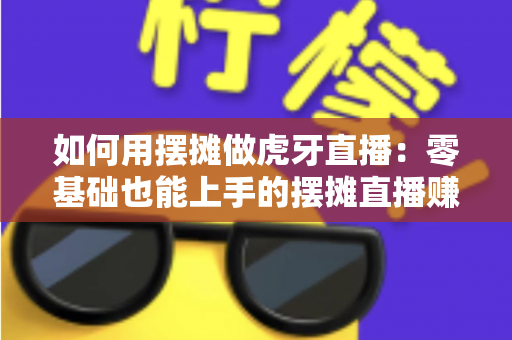 如何用摆摊做虎牙直播：零基础也能上手的摆摊直播赚钱全攻略