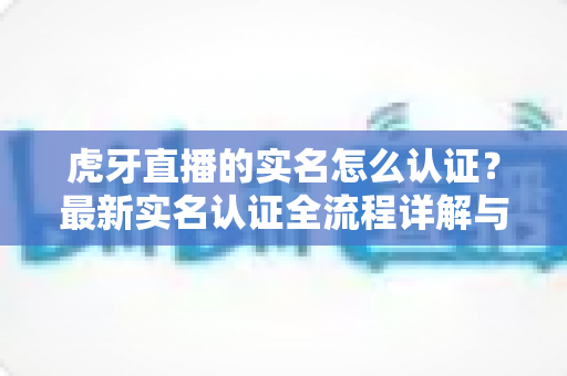 虎牙直播的实名怎么认证?最新实名认证全流程详解与常见问题指南 虎牙直播的实名怎么认证?最新实名认证全流程详解与常见问题指南