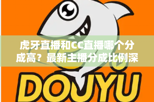 虎牙直播和CC直播哪个分成高？最新主播分成比例深度对比，助你选对平台稳步增收