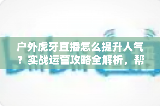 户外虎牙直播怎么提升人气？实战运营攻略全解析，帮你从零打造高人气户外直播间