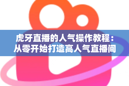 虎牙直播的人气操作教程：从零开始打造高人气直播间的实战指南