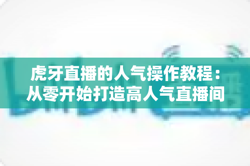 虎牙直播的人气操作教程：从零开始打造高人气直播间的实战指南