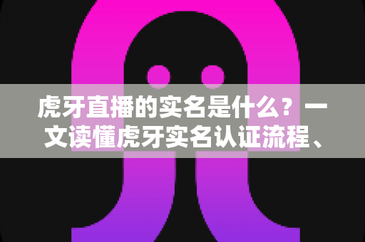 虎牙直播的实名是什么？一文读懂虎牙实名认证流程、作用与常见问题