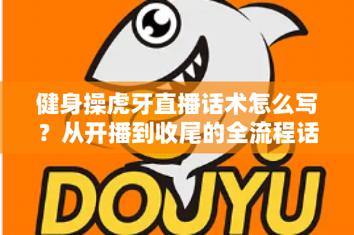 健身操虎牙直播话术怎么写？从开播到收尾的全流程话术指南，助你直播间人气暴涨