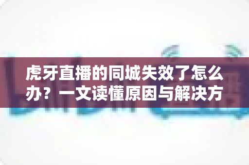 虎牙直播的同城失效了怎么办？一文读懂原因与解决方法全攻略