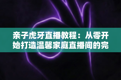 亲子虎牙直播教程：从零开始打造温馨家庭直播间的完整指南