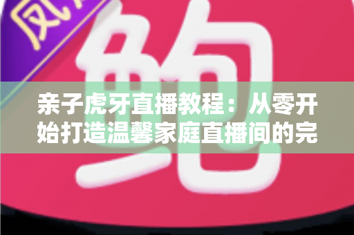 亲子虎牙直播教程：从零开始打造温馨家庭直播间的完整指南