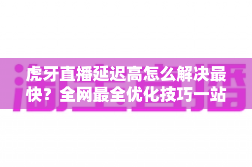 虎牙直播延迟高怎么解决最快？全网最全优化技巧一站式指南