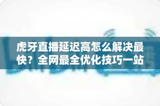 虎牙直播延迟高怎么解决最快？全网最全优化技巧一站式指南