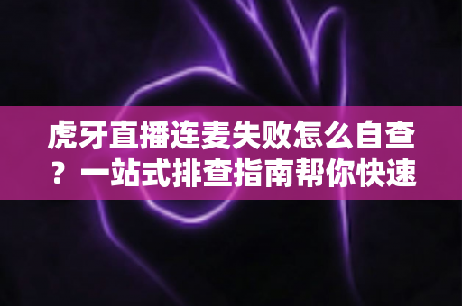 虎牙直播连麦失败怎么自查？一站式排查指南帮你快速找回连麦功能
