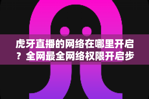 虎牙直播的网络在哪里开启？全网最全网络权限开启步骤与直播网络优化指南