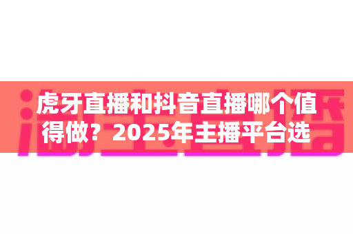 虎牙直播和抖音直播哪个值得做？2025年主播平台选择全攻略，帮你找准最适合的掘金舞台