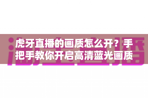 虎牙直播的画质怎么开？手把手教你开启高清蓝光画质，畅享极致观播体验