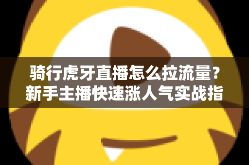 骑行虎牙直播怎么拉流量？新手主播快速涨人气实战指南（2025最新攻略）