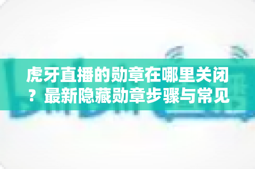 虎牙直播的勋章在哪里关闭？最新隐藏勋章步骤与常见问题详解