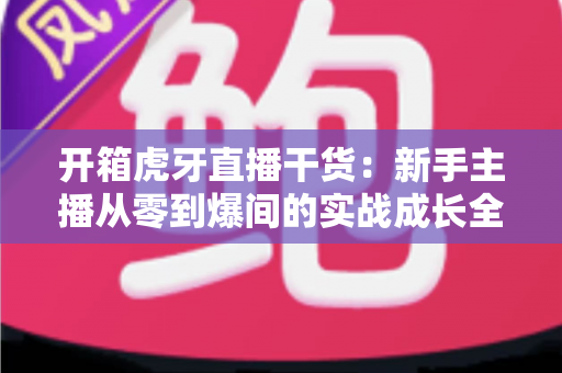 开箱虎牙直播干货：新手主播从零到爆间的实战成长全指南