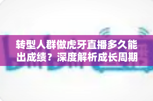 转型人群做虎牙直播多久能出成绩？深度解析成长周期与提速技巧