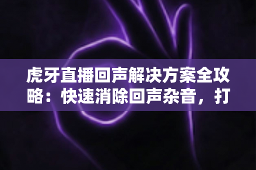 虎牙直播回声解决方案全攻略：快速消除回声杂音，打造专业清晰的直播间体验