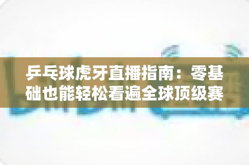 乒乓球虎牙直播指南：零基础也能轻松看遍全球顶级赛事的观赛宝典