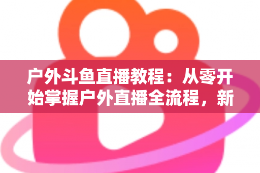 户外斗鱼直播教程：从零开始掌握户外直播全流程，新手也能快速上手