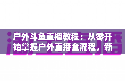 户外斗鱼直播教程：从零开始掌握户外直播全流程，新手也能快速上手