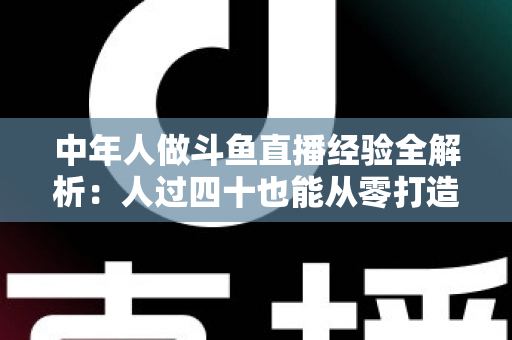 中年人做斗鱼直播经验全解析:人过四十也能从零打造高人气直播间的实战指南 中年人做斗鱼直播经验全解析:人过四十也能从零打造高人气直播间的实战指南