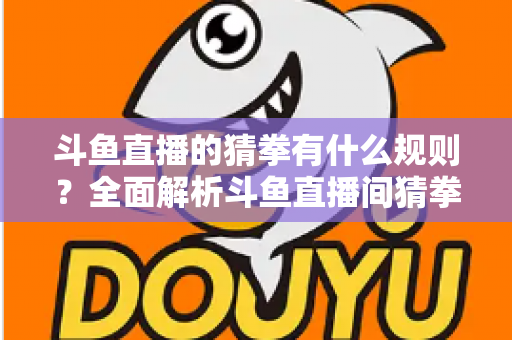 斗鱼直播的猜拳有什么规则?全面解析斗鱼直播间猜拳互动玩法、参与方式与实用技巧 斗鱼直播的猜拳有什么规则?全面解析斗鱼直播间猜拳互动玩法、参与方式与实用技巧