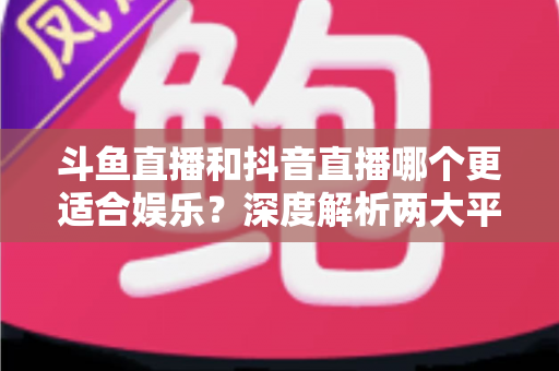 斗鱼直播和抖音直播哪个更适合娱乐？深度解析两大平台的娱乐体验差异