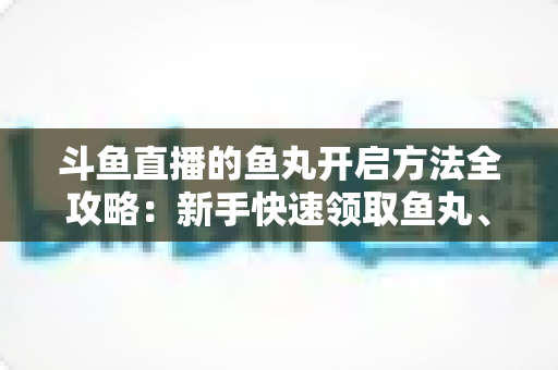 斗鱼直播的鱼丸开启方法全攻略：新手快速领取鱼丸、解锁免费福利的完整教程与实用技巧