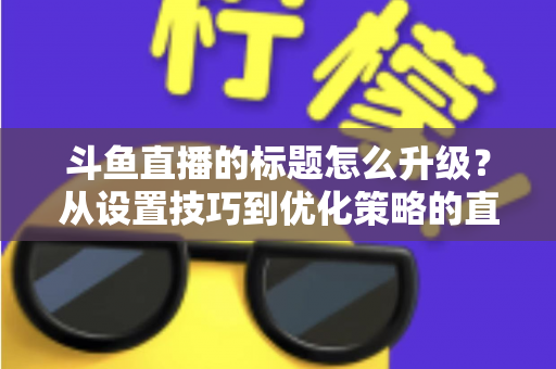 斗鱼直播的标题怎么升级？从设置技巧到优化策略的直播间人气提升全攻略