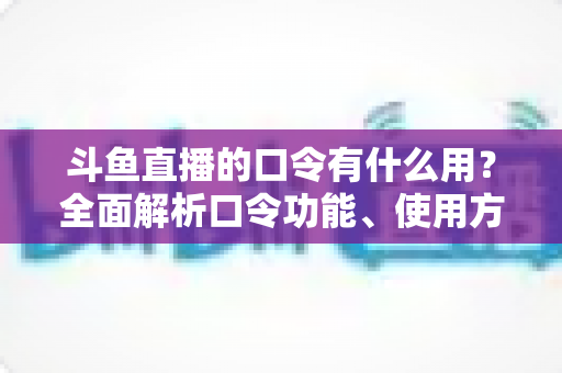 斗鱼直播的口令有什么用？全面解析口令功能、使用方法与实用技巧指南