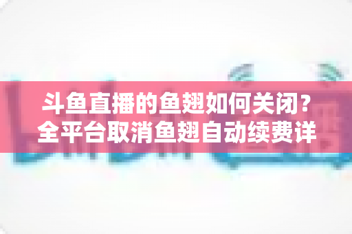 斗鱼直播的鱼翅如何关闭？全平台取消鱼翅自动续费详细教程，安卓苹果电脑用户一学就会
