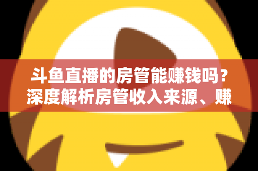 斗鱼直播的房管能赚钱吗？深度解析房管收入来源、赚钱途径与发展前景