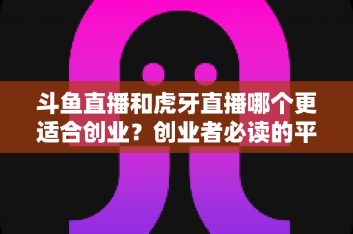 斗鱼直播和虎牙直播哪个更适合创业?创业者必读的平台选择深度分析 斗鱼直播和虎牙直播哪个更适合创业?创业者必读的平台选择深度分析
