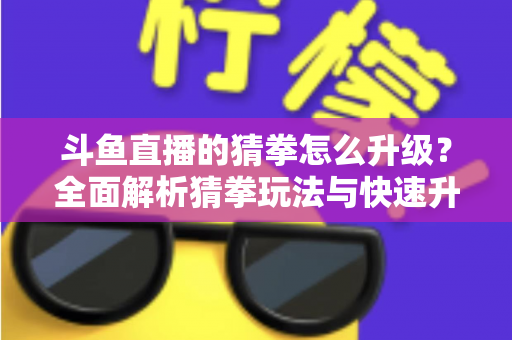 斗鱼直播的猜拳怎么升级?全面解析猜拳玩法与快速升级实用攻略 斗鱼直播的猜拳怎么升级?全面解析猜拳玩法与快速升级实用攻略