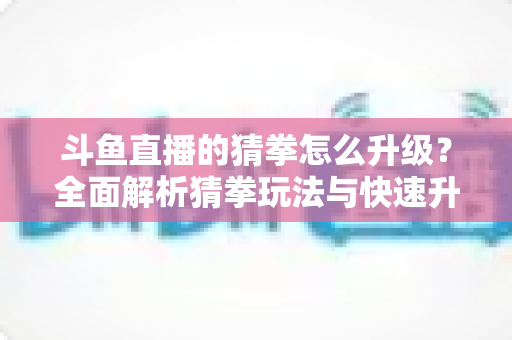 斗鱼直播的猜拳怎么升级?全面解析猜拳玩法与快速升级实用攻略 斗鱼直播的猜拳怎么升级?全面解析猜拳玩法与快速升级实用攻略