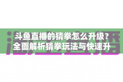 斗鱼直播的猜拳怎么升级？全面解析猜拳玩法与快速升级实用攻略