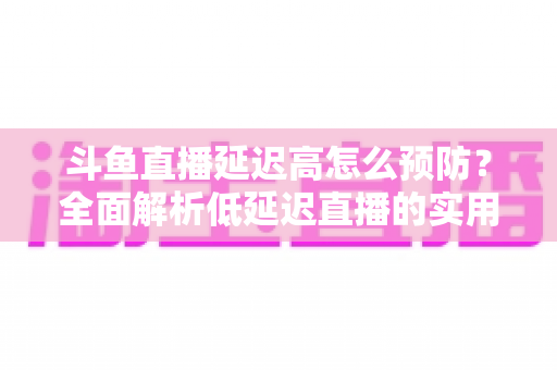 斗鱼直播延迟高怎么预防？全面解析低延迟直播的实用方案与优化技巧