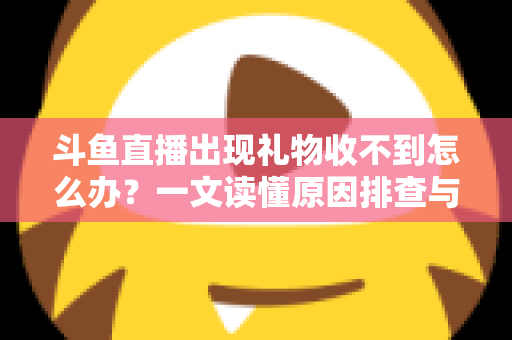 斗鱼直播出现礼物收不到怎么办？一文读懂原因排查与高效解决方案