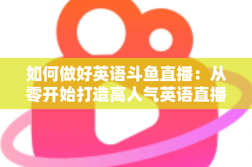 如何做好英语斗鱼直播：从零开始打造高人气英语直播间的实战指南