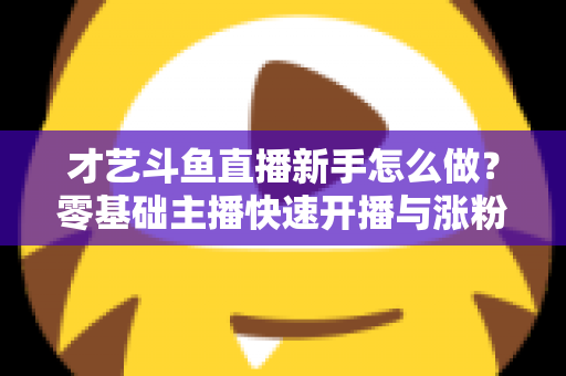 才艺斗鱼直播新手怎么做?零基础主播快速开播与涨粉变现实战指南 才艺斗鱼直播新手怎么做?零基础主播快速开播与涨粉变现实战指南
