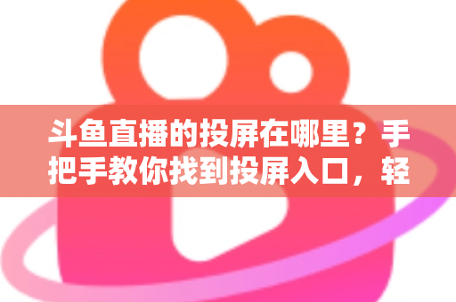 斗鱼直播的投屏在哪里？手把手教你找到投屏入口，轻松享受大屏观影新体验！