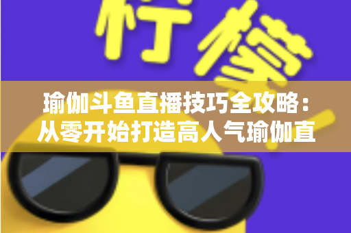 瑜伽斗鱼直播技巧全攻略：从零开始打造高人气瑜伽直播间的实战指南