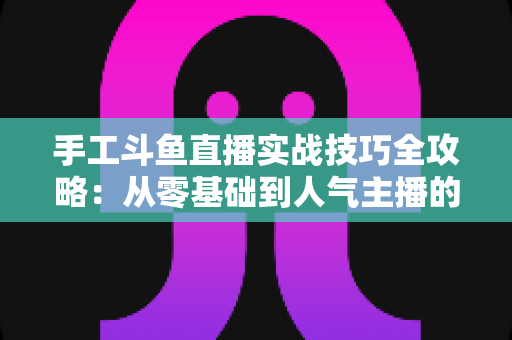 手工斗鱼直播实战技巧全攻略：从零基础到人气主播的完整实战指南