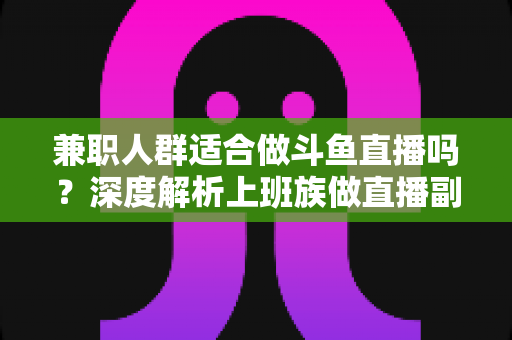 兼职人群适合做斗鱼直播吗？深度解析上班族做直播副业的机遇、挑战与实操指南