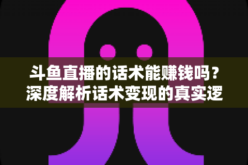 斗鱼直播的话术能赚钱吗？深度解析话术变现的真实逻辑与实操赚钱指南